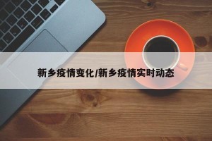 新乡疫情变化/新乡疫情实时动态