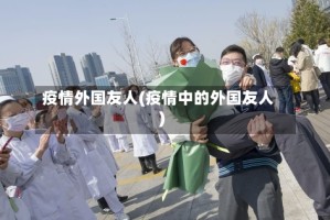 疫情外国友人(疫情中的外国友人)