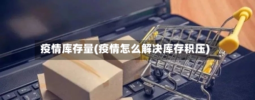疫情库存量(疫情怎么解决库存积压)-第1张图片